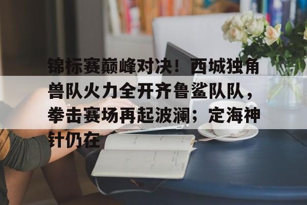 锦标赛巅峰对决！西城独角兽队火力全开齐鲁鲨队队，拳击赛场再起波澜；定海神针仍在的简单介绍-九游中国官网
