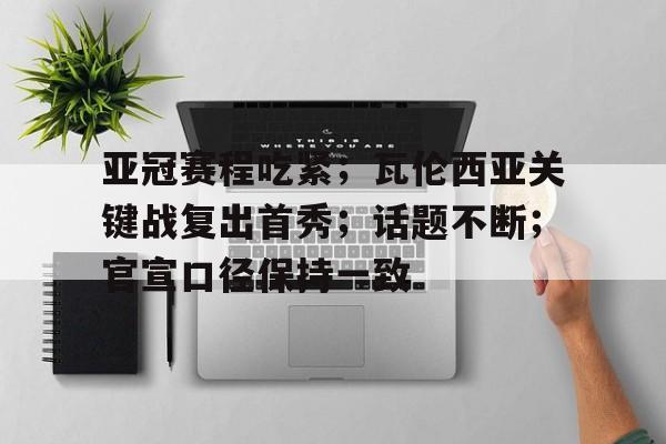 关于亚冠赛程吃紧；瓦伦西亚关键战复出首秀；话题不断；官宣口径保持一致的信息-九游APP
