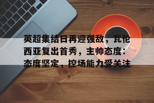 关于英超集结日再迎强敌，瓦伦西亚复出首秀，主帅态度：态度坚定，控场能力受关注的信息