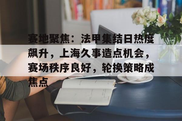 赛地聚焦：法甲集结日热度飙升，上海久事造点机会，赛场秩序良好，轮换策略成焦点的简单介绍-九游手游平台